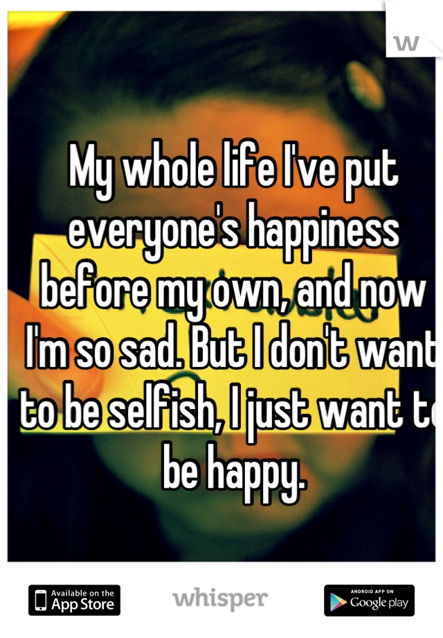 My whole life I've put everyone's happiness before my own, and now I'm so sad. But I don't want to be selfish, I just want to be happy.