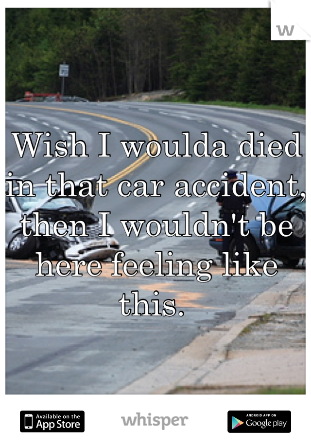 Wish I woulda died in that car accident, then I wouldn't be here feeling like this. 