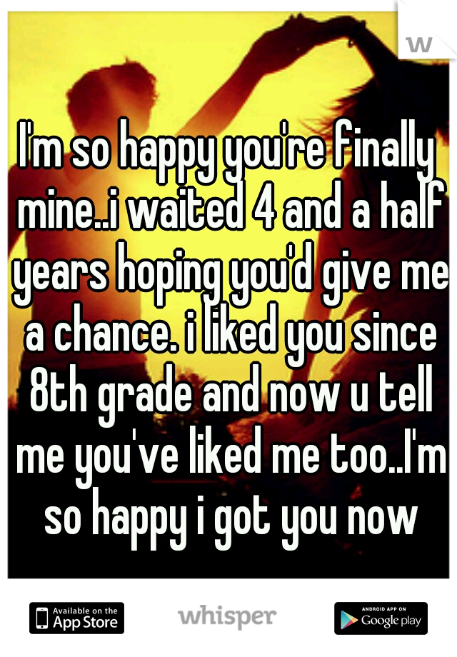 I'm so happy you're finally mine..i waited 4 and a half years hoping you'd give me a chance. i liked you since 8th grade and now u tell me you've liked me too..I'm so happy i got you now