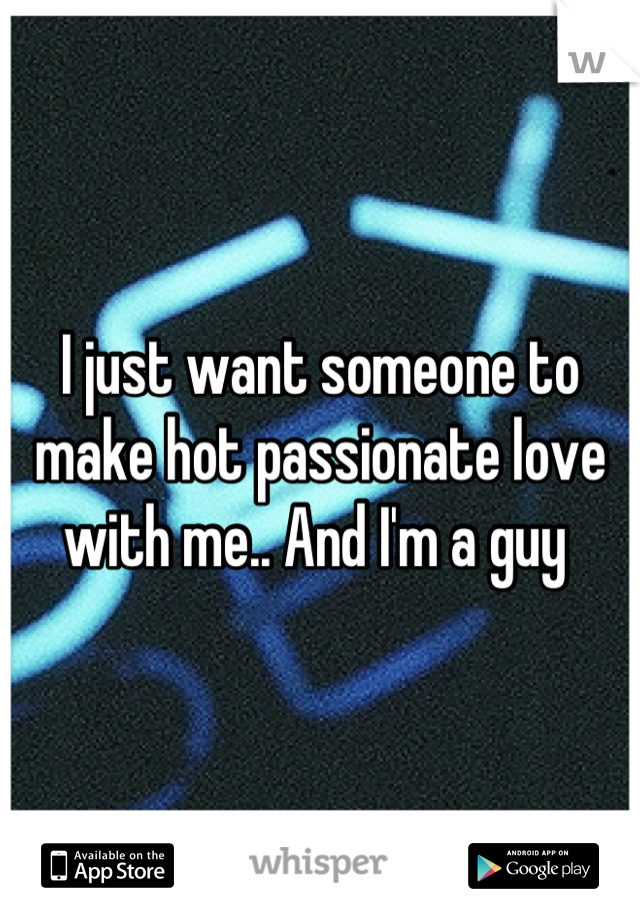 I just want someone to make hot passionate love with me.. And I'm a guy 