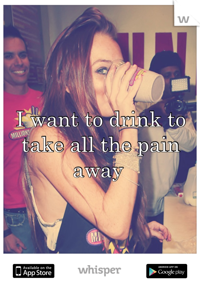 I want to drink to take all the pain away 