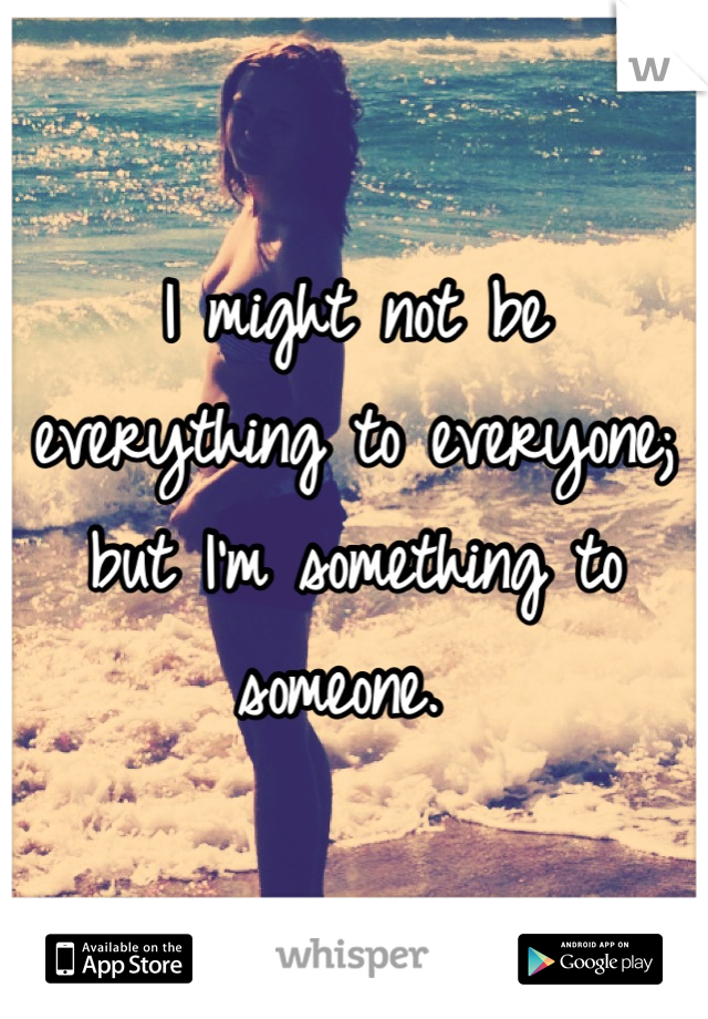 I might not be everything to everyone; but I'm something to someone. 