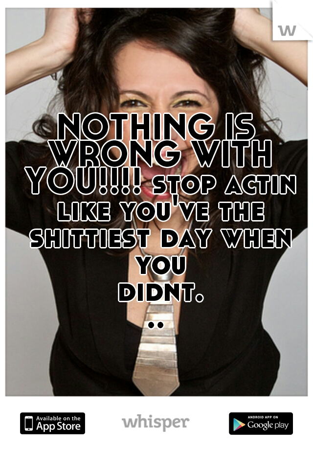 NOTHING IS WRONG WITH YOU!!!! stop actin like you've the shittiest day when you didnt...