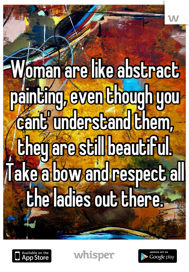 Woman are like abstract painting, even though you cant' understand them, they are still beautiful.
Take a bow and respect all the ladies out there.