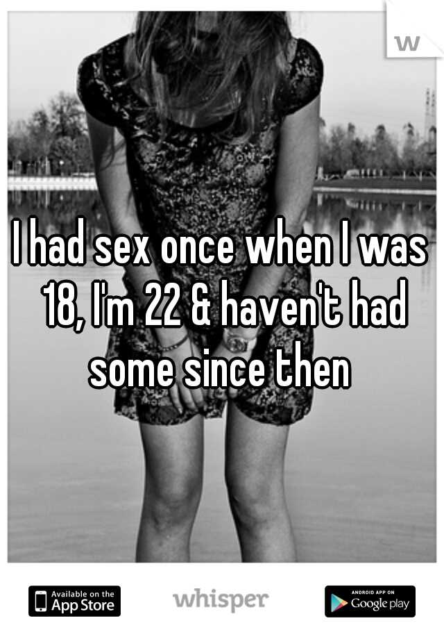 I had sex once when I was 18, I'm 22 & haven't had some since then 