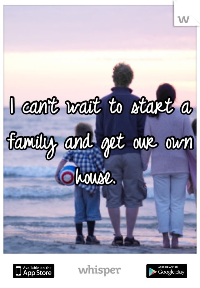 I can't wait to start a family and get our own house. 