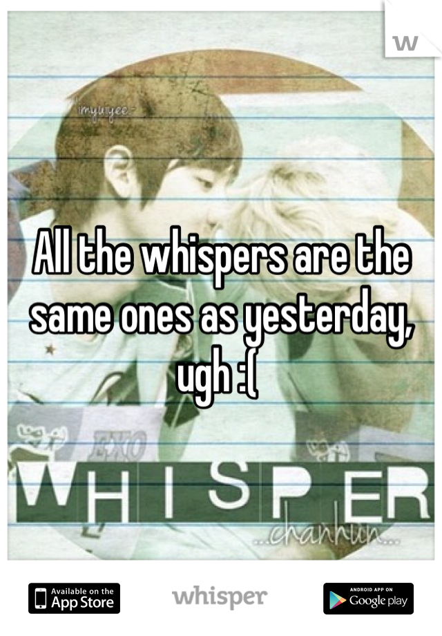 All the whispers are the same ones as yesterday, ugh :( 