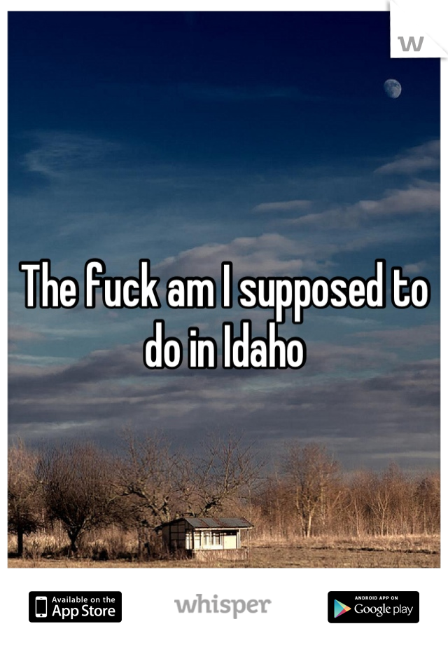 The fuck am I supposed to do in Idaho
