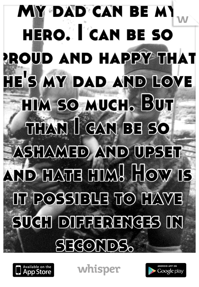 My dad can be my hero. I can be so proud and happy that he's my dad and love him so much. But than I can be so ashamed and upset and hate him! How is it possible to have such differences in seconds. 