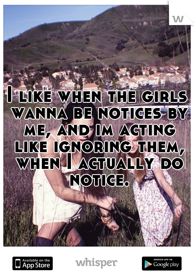 I like when the girls wanna be notices by me, and im acting like ignoring them, when I actually do notice.