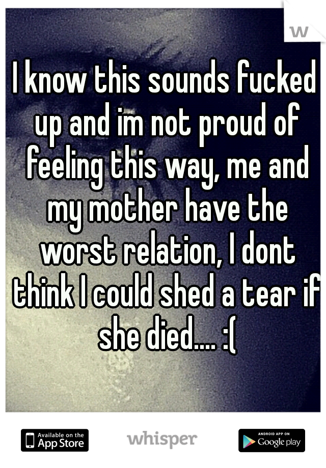 I know this sounds fucked up and im not proud of feeling this way, me and my mother have the worst relation, I dont think I could shed a tear if she died.... :(