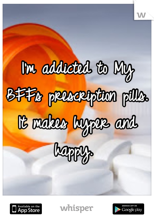 I'm addicted to My BFFs prescription pills. It makes hyper and happy. 