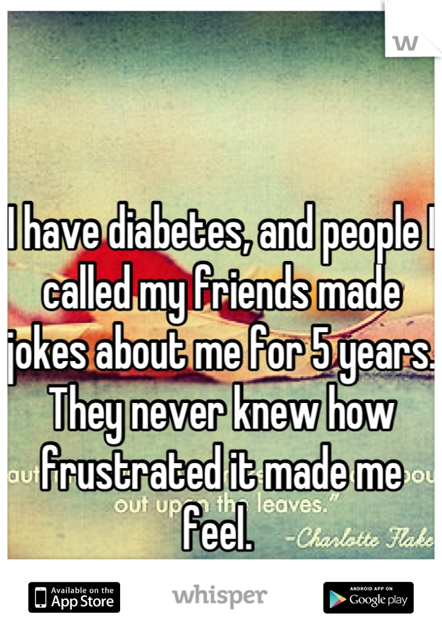 I have diabetes, and people I called my friends made jokes about me for 5 years. They never knew how frustrated it made me feel. 