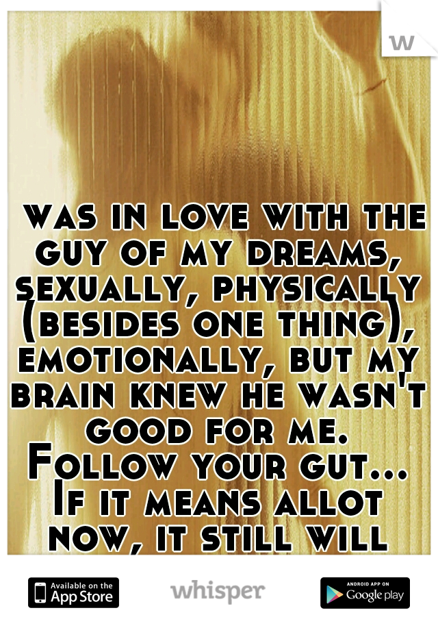 I was in love with the guy of my dreams, sexually, physically (besides one thing), emotionally, but my brain knew he wasn't good for me. Follow your gut... If it means allot now, it still will later. 