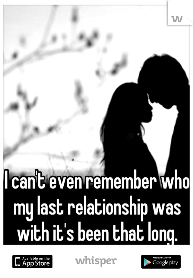 I can't even remember who my last relationship was with it's been that long.