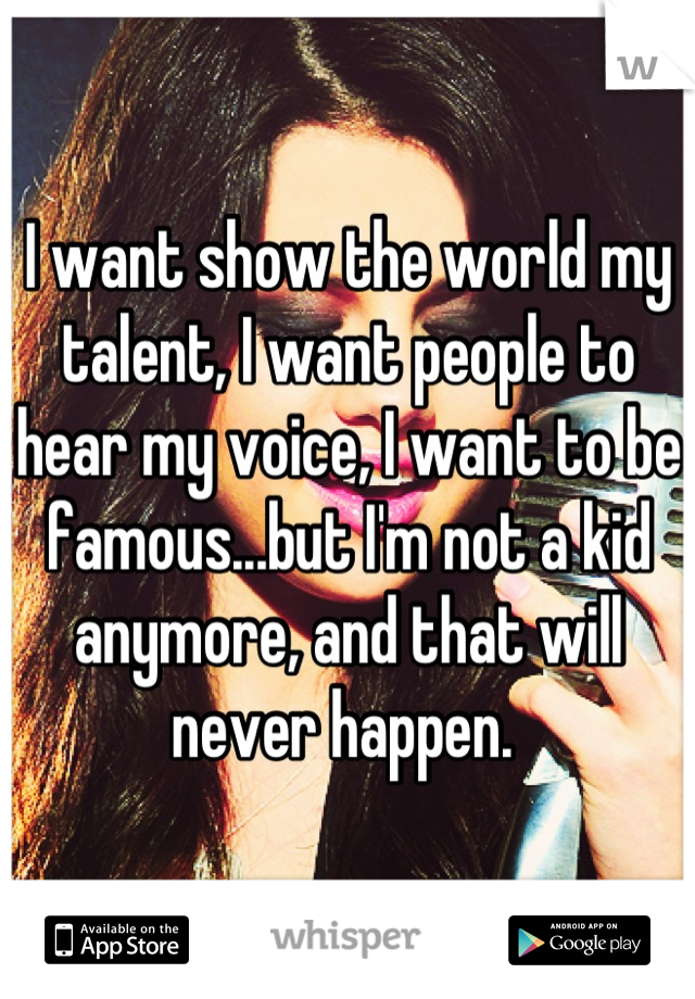 I want show the world my talent, I want people to hear my voice, I want to be famous...but I'm not a kid anymore, and that will never happen. 