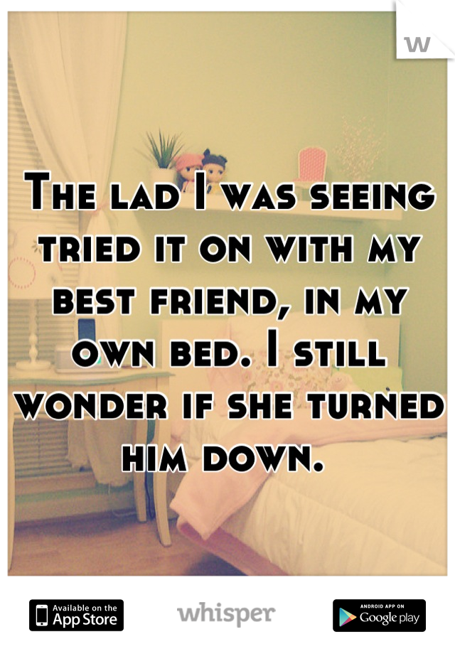 The lad I was seeing tried it on with my best friend, in my own bed. I still wonder if she turned him down. 