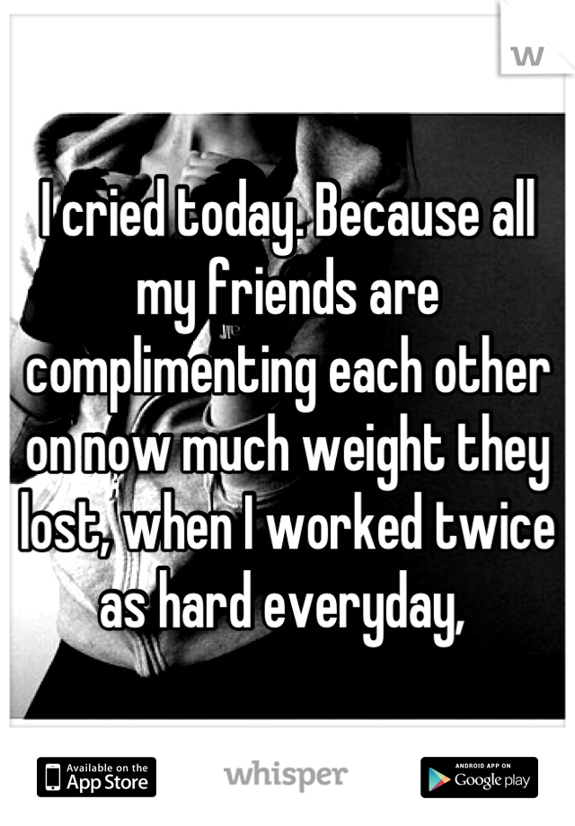 I cried today. Because all my friends are complimenting each other on now much weight they lost, when I worked twice as hard everyday, 