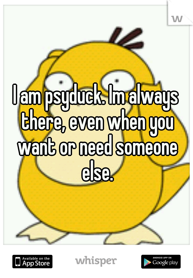 I am psyduck. Im always there, even when you want or need someone else.