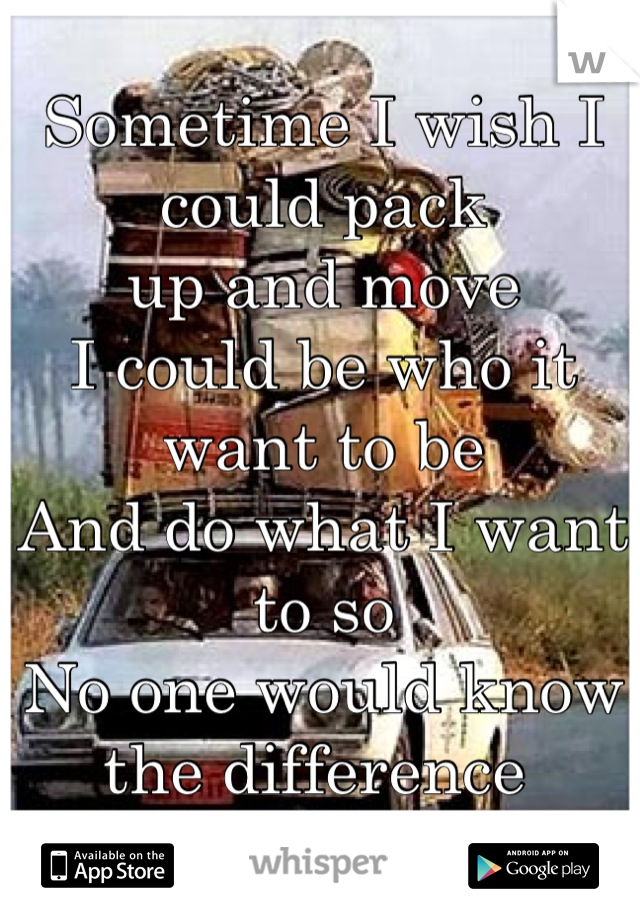 Sometime I wish I could pack 
up and move 
I could be who it want to be 
And do what I want to so 
No one would know the difference 