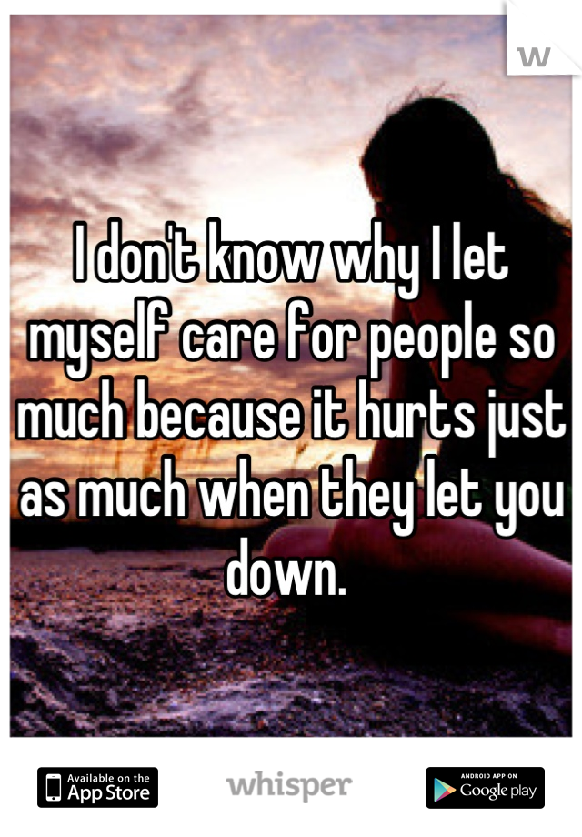 I don't know why I let myself care for people so much because it hurts just as much when they let you down. 