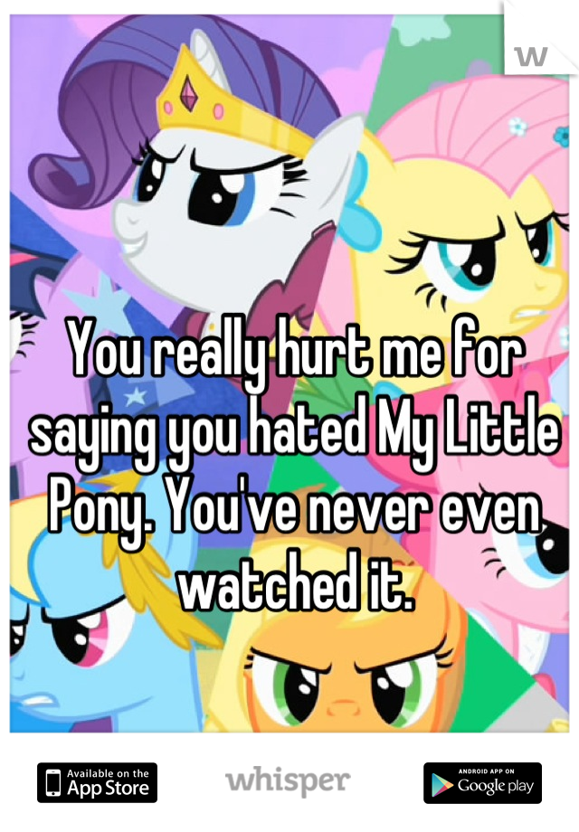 You really hurt me for saying you hated My Little Pony. You've never even watched it.