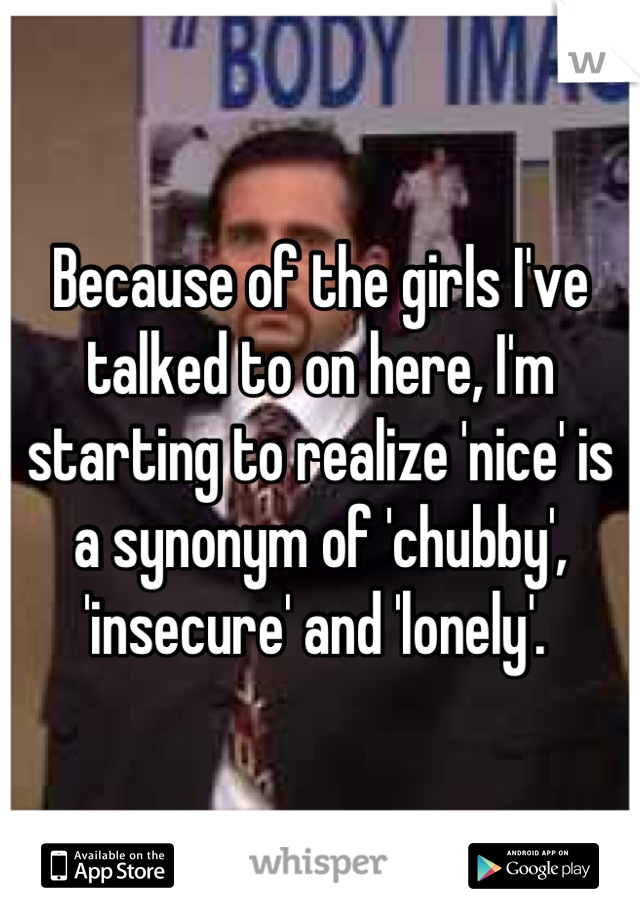 Because of the girls I've talked to on here, I'm starting to realize 'nice' is a synonym of 'chubby', 'insecure' and 'lonely'. 