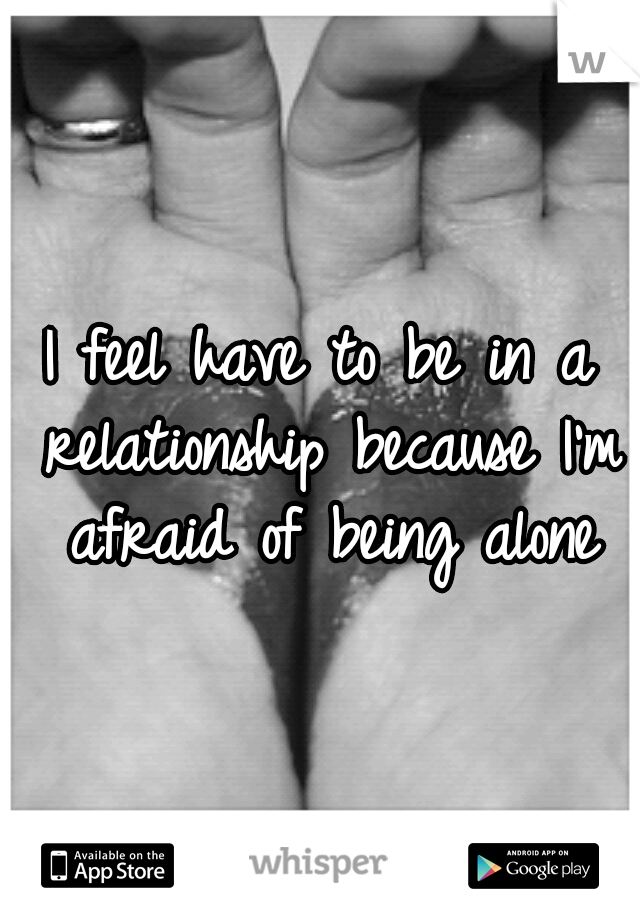 I feel have to be in a relationship because I'm afraid of being alone