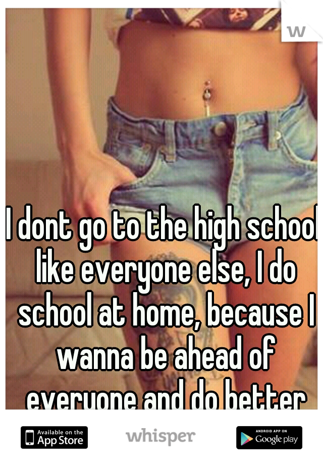 I dont go to the high school like everyone else, I do school at home, because I wanna be ahead of everyone and do better then them.