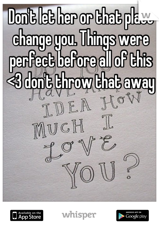 Don't let her or that place change you. Things were perfect before all of this <3 don't throw that away