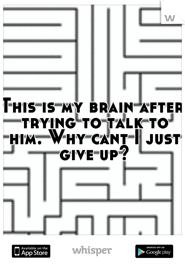 This is my brain after trying to talk to him. Why cant I just give up?