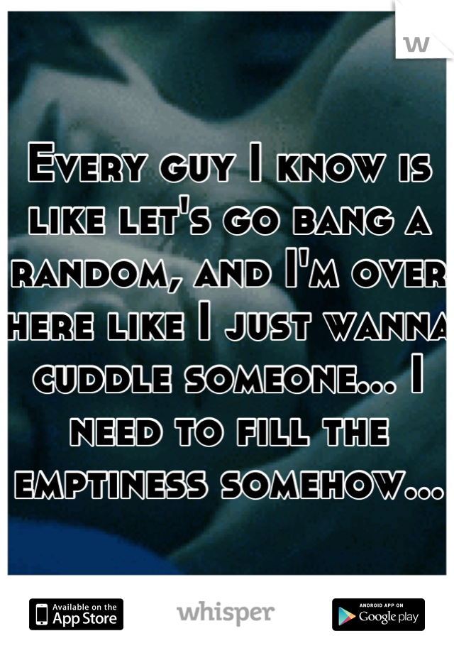 Every guy I know is like let's go bang a random, and I'm over here like I just wanna cuddle someone... I need to fill the emptiness somehow...