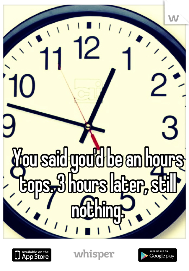 You said you'd be an hours tops. 3 hours later, still nothing.