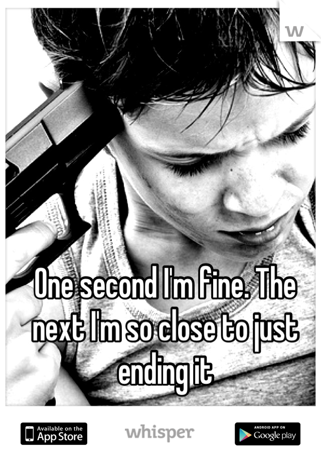 One second I'm fine. The next I'm so close to just ending it