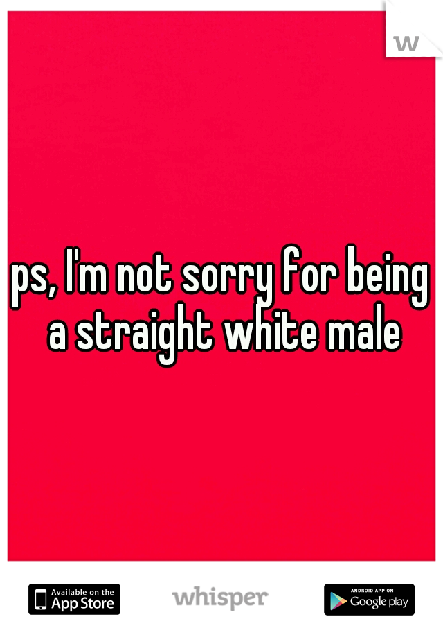 ps, I'm not sorry for being a straight white male