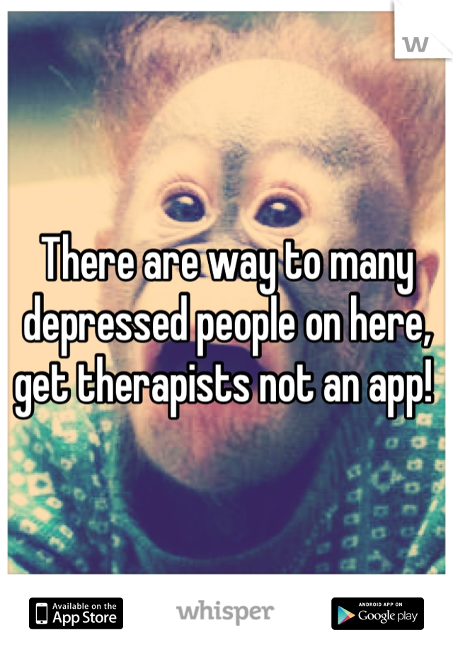 There are way to many depressed people on here, get therapists not an app! 