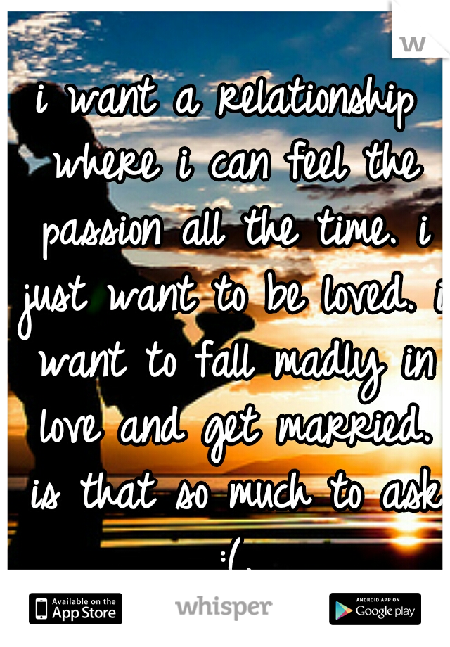 i want a relationship where i can feel the passion all the time. i just want to be loved. i want to fall madly in love and get married. is that so much to ask :(.