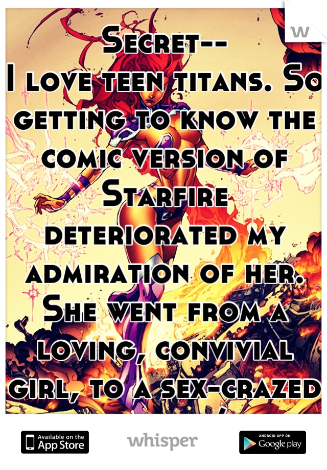 Secret-- 
I love teen titans. So getting to know the comic version of Starfire deteriorated my admiration of her. She went from a loving, convivial girl, to a sex-crazed bitch. :/