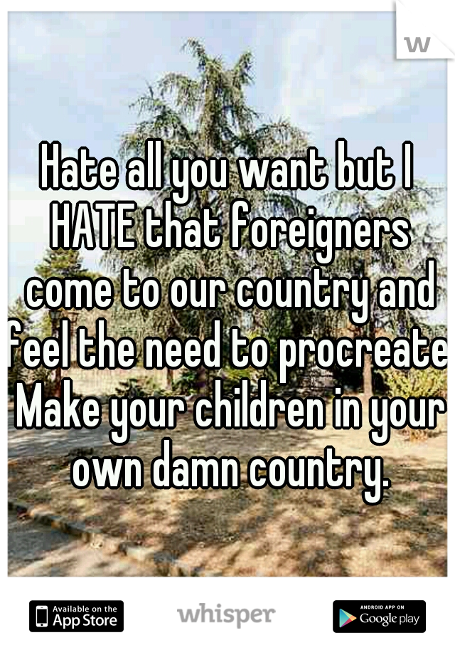 Hate all you want but I HATE that foreigners come to our country and feel the need to procreate. Make your children in your own damn country.