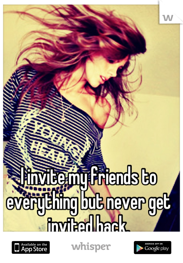 I invite my friends to everything but never get invited back.