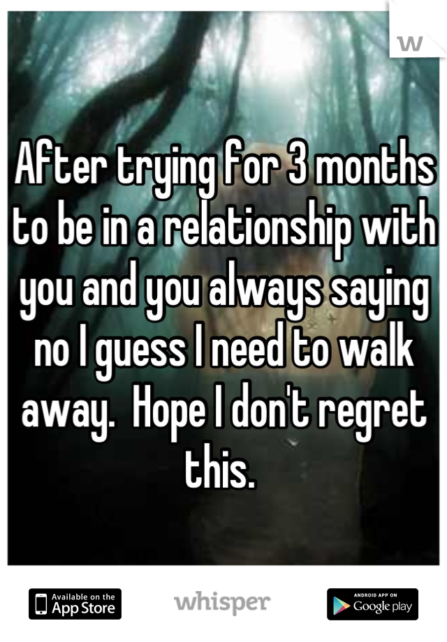 After trying for 3 months to be in a relationship with you and you always saying no I guess I need to walk away.  Hope I don't regret this. 