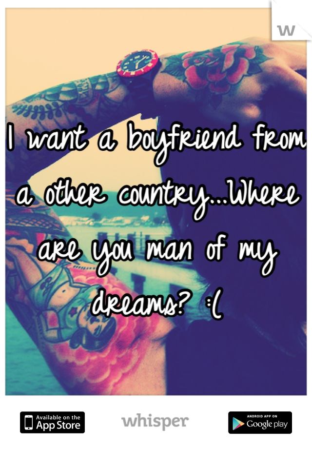 I want a boyfriend from a other country...Where are you man of my dreams? :(