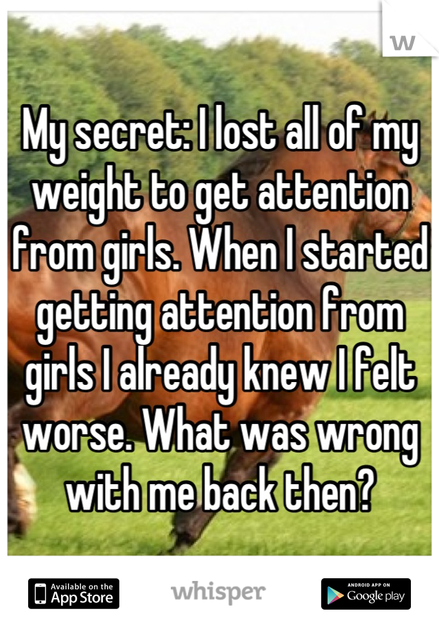 My secret: I lost all of my weight to get attention from girls. When I started getting attention from girls I already knew I felt worse. What was wrong with me back then?