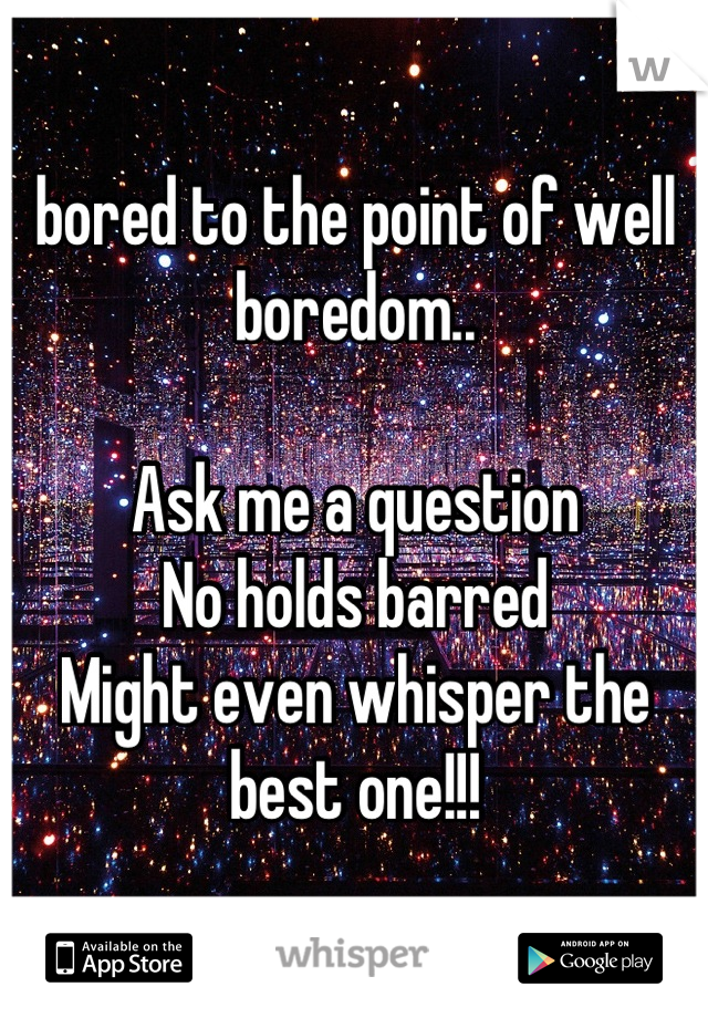 bored to the point of well boredom..

Ask me a question
No holds barred
Might even whisper the best one!!!