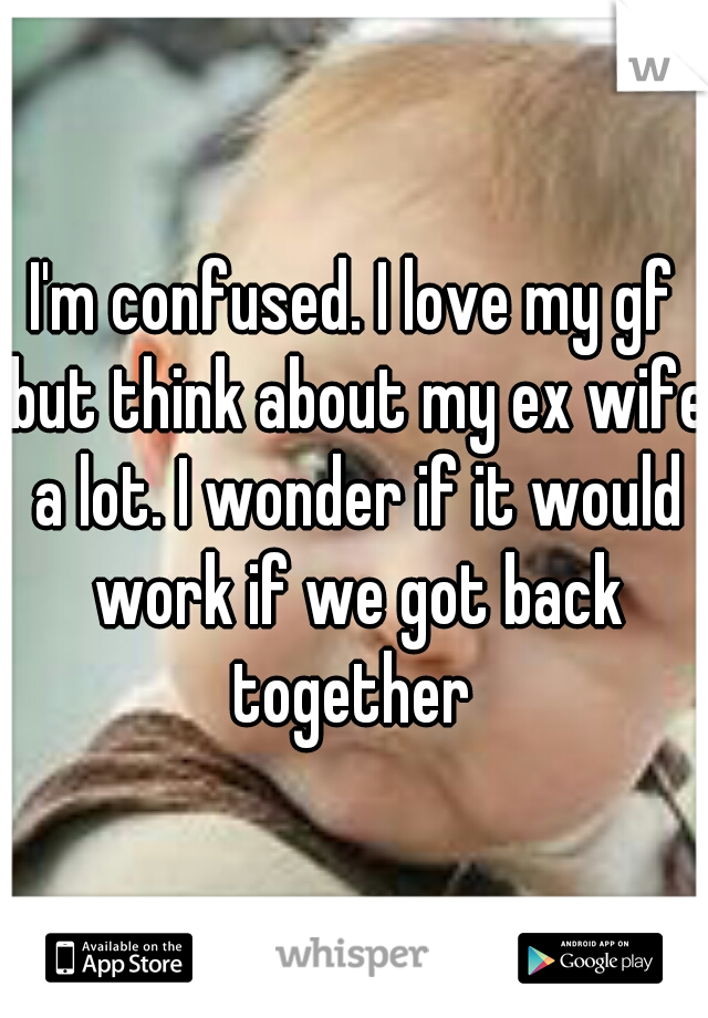 I'm confused. I love my gf but think about my ex wife a lot. I wonder if it would work if we got back together 