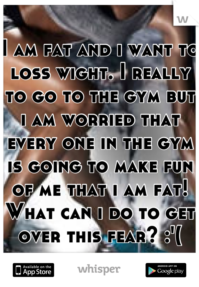 I am fat and i want to loss wight. I really to go to the gym but i am worried that every one in the gym is going to make fun of me that i am fat! What can i do to get over this fear? :'(