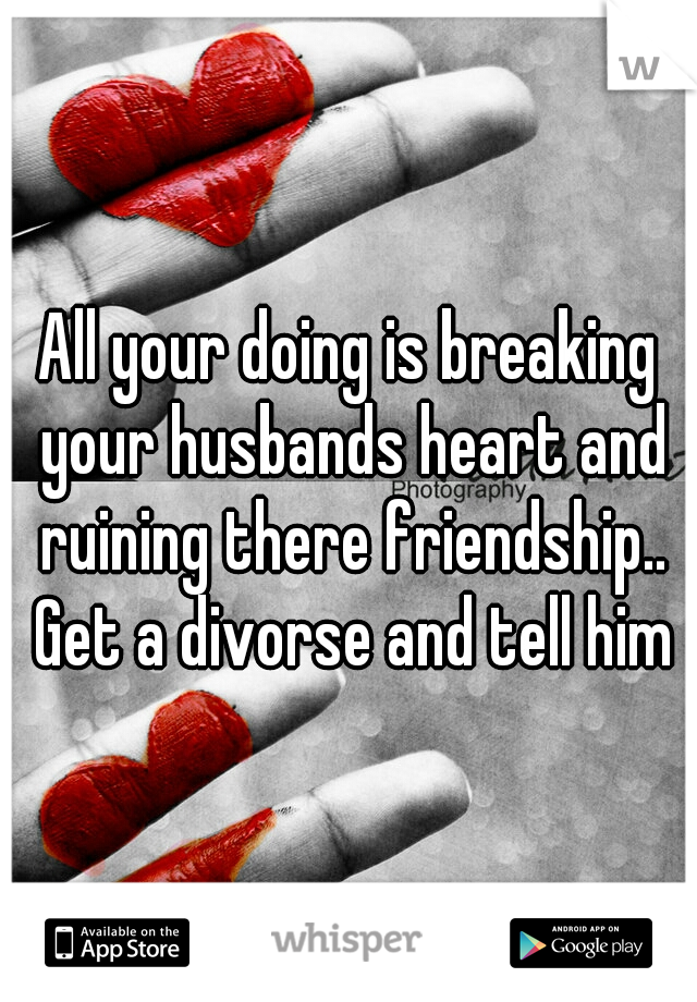 All your doing is breaking your husbands heart and ruining there friendship.. Get a divorse and tell him