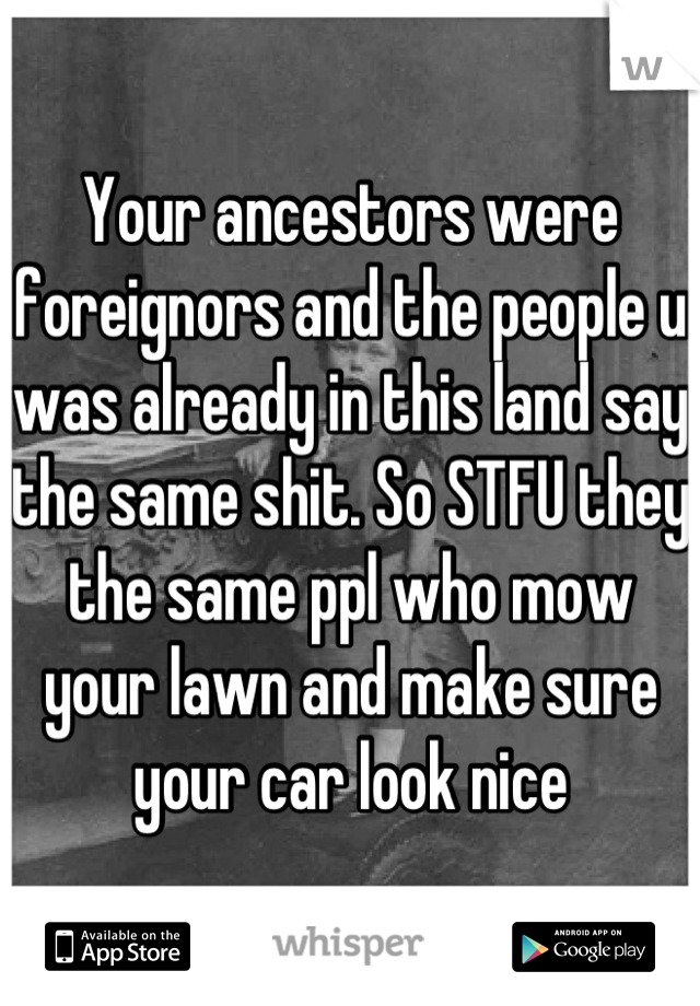 Your ancestors were foreignors and the people u was already in this land say the same shit. So STFU they the same ppl who mow your lawn and make sure your car look nice