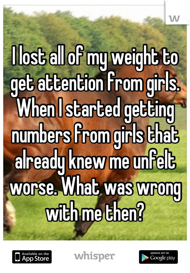 I lost all of my weight to get attention from girls. When I started getting numbers from girls that already knew me unfelt worse. What was wrong with me then?