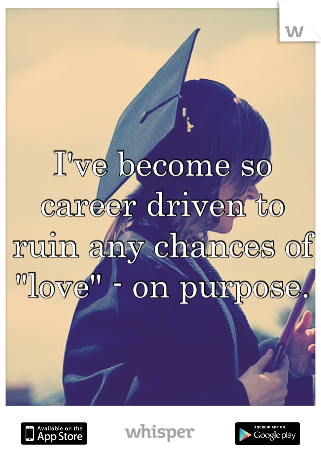 I've become so career driven to ruin any chances of "love" - on purpose.